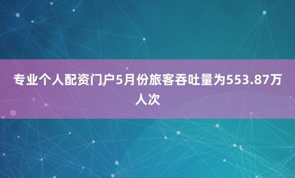 专业个人配资门户5月份旅客吞吐量为553.87万人次