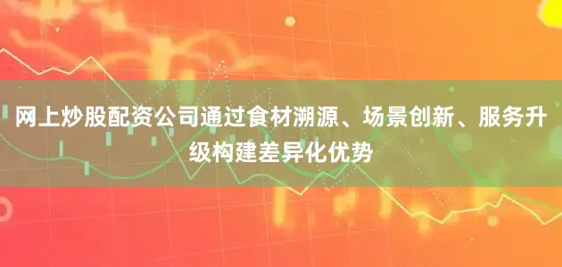 网上炒股配资公司通过食材溯源、场景创新、服务升级构建差异化优势
