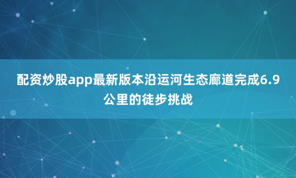 配资炒股app最新版本沿运河生态廊道完成6.9公里的徒步挑战
