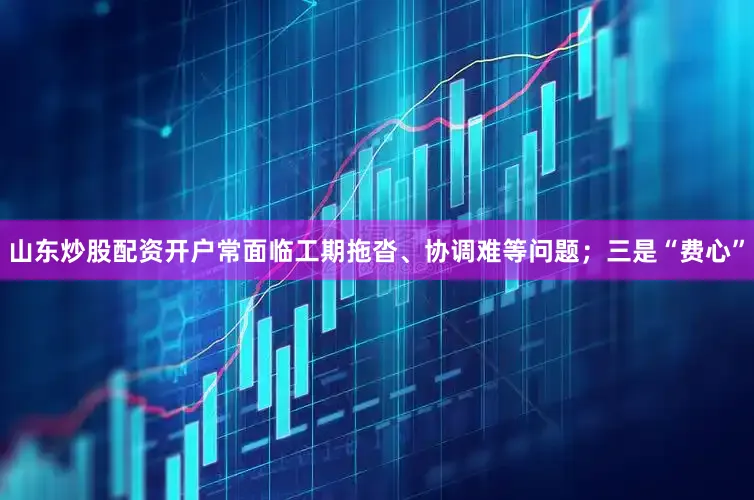 山东炒股配资开户常面临工期拖沓、协调难等问题；三是“费心”