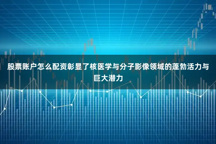 股票账户怎么配资彰显了核医学与分子影像领域的蓬勃活力与巨大潜力